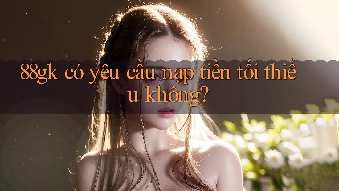 88gk có yêu cầu nạp tiền tối thiểu không? 88gk có yêu cầu nạp tiền tối thiểu không?