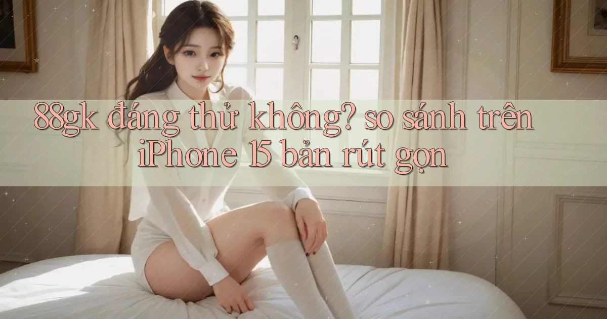 88gk đáng thử không so sánh trên iPhone 15 bản rút gọn