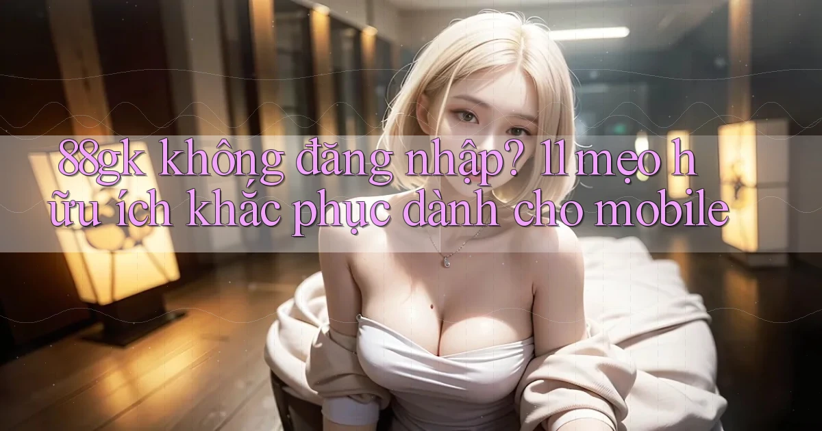 88gk không đăng nhập 11 mẹo hữu ích khắc phục dành cho mobile
