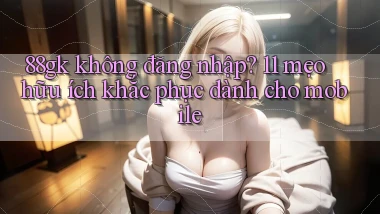 88gk không đăng nhập 11 mẹo hữu ích khắc phục dành cho mobile
