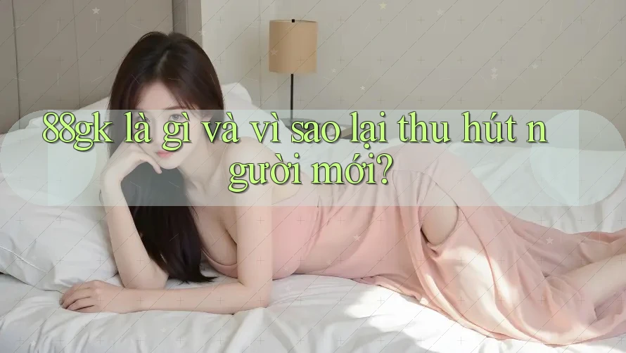 88gk là gì và vì sao lại thu hút người mới? 88gk là gì và vì sao lại thu hút người mới?