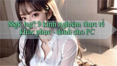 88gk lag 9 kinh nghiệm thực tế khắc phục   dành cho PC