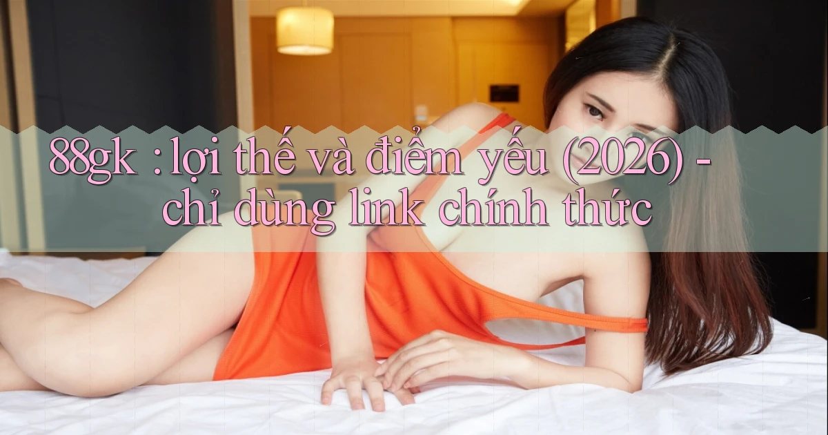 88gk lợi thế và điểm yếu (2026)   chỉ dùng link chính thức