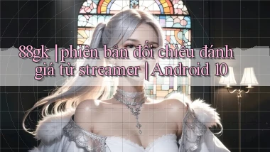 88gk phiên bản đối chiếu đánh giá từ streamer Android 10