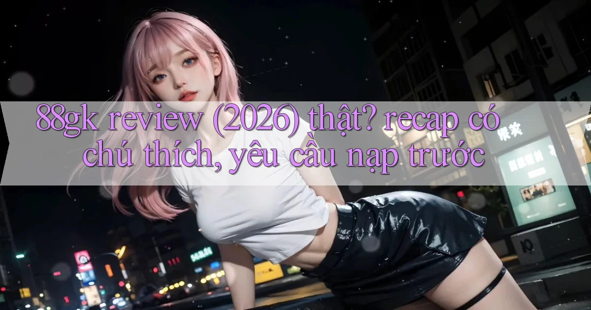 88gk review (2026) thật recap có chú thích, yêu cầu nạp trước