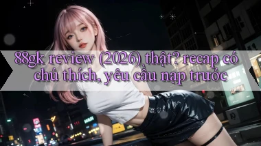 88gk review (2026) thật recap có chú thích, yêu cầu nạp trước
