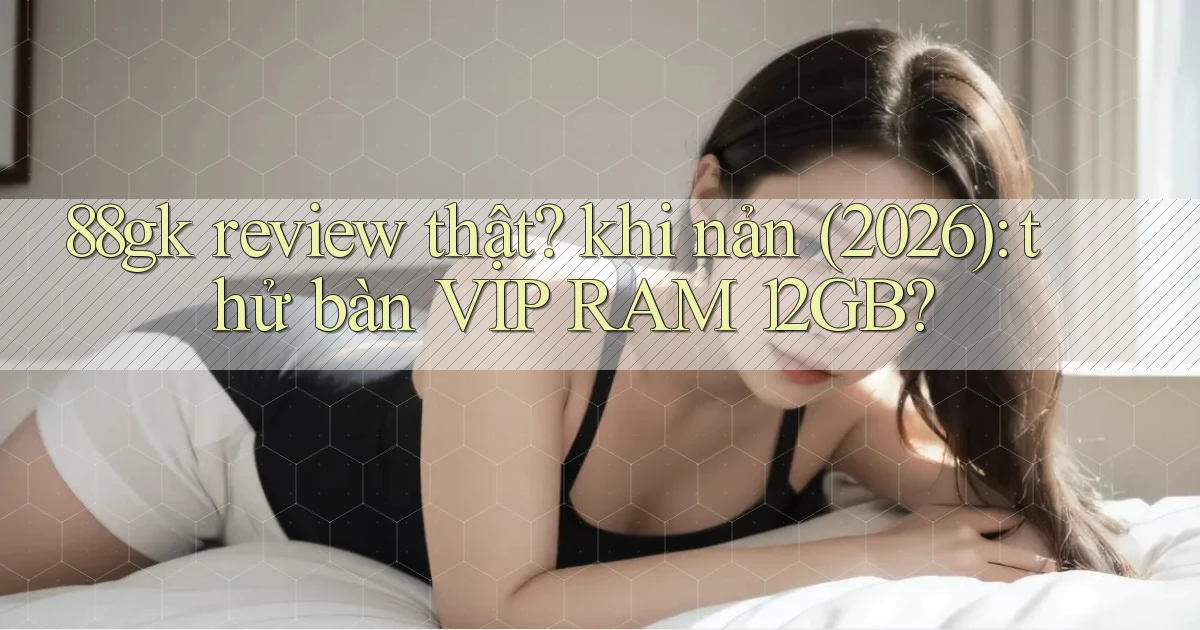 88gk review thật khi nản (2026) thử bàn VIP RAM 12GB