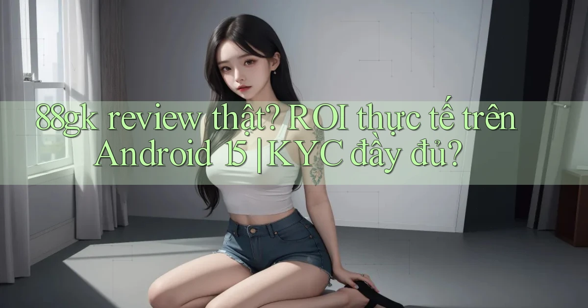 88gk review thật ROI thực tế trên Android 15 KYC đầy đủ