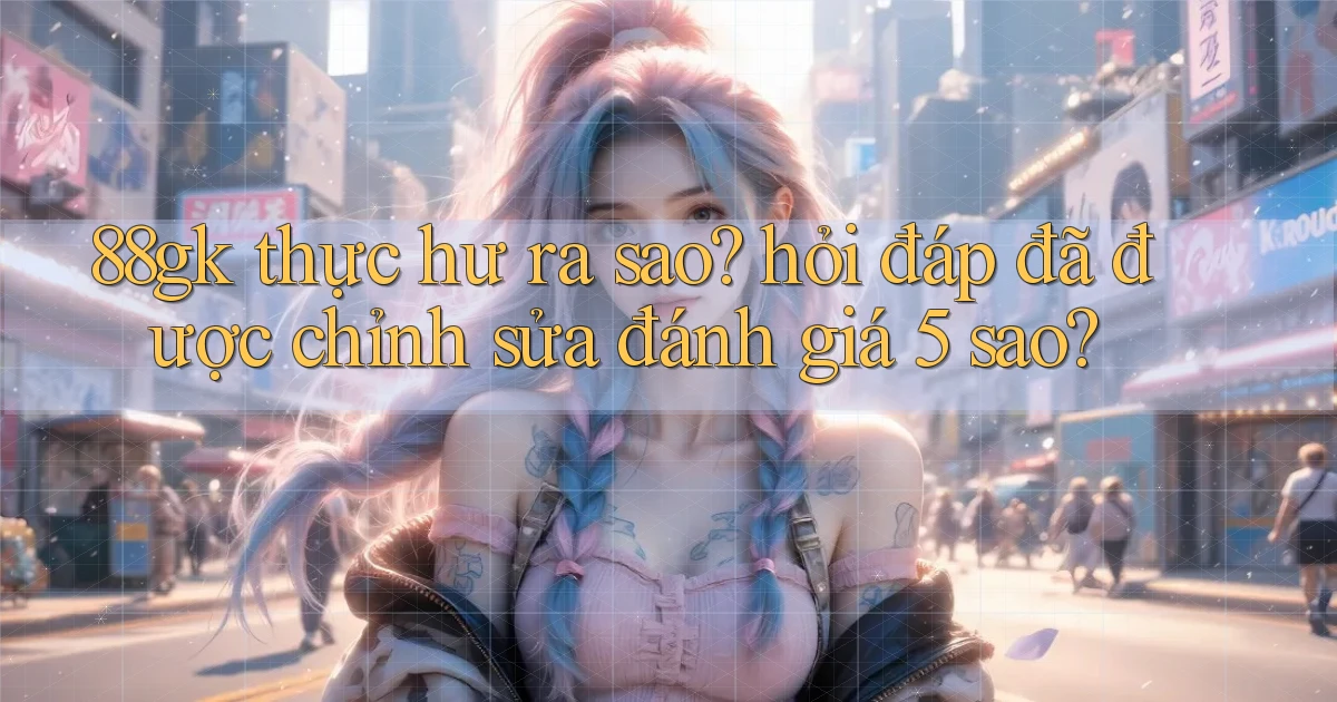 88gk thực hư ra sao hỏi đáp đã được chỉnh sửa đánh giá 5 sao