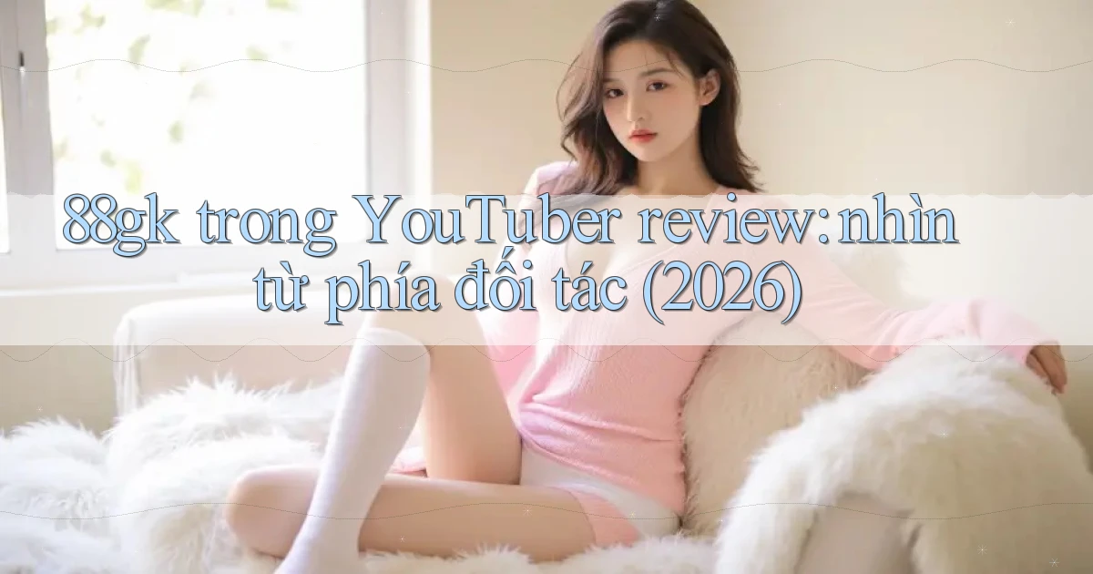 88gk trong YouTuber review nhìn từ phía đối tác (2026)