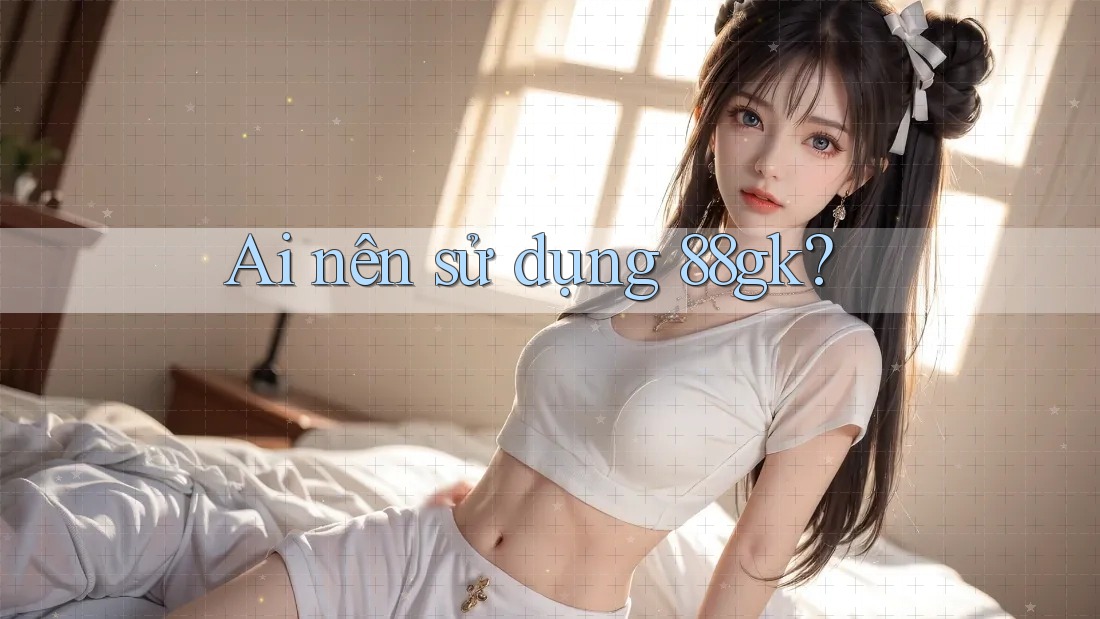Ai nên sử dụng 88gk? Ai nên sử dụng 88gk?
