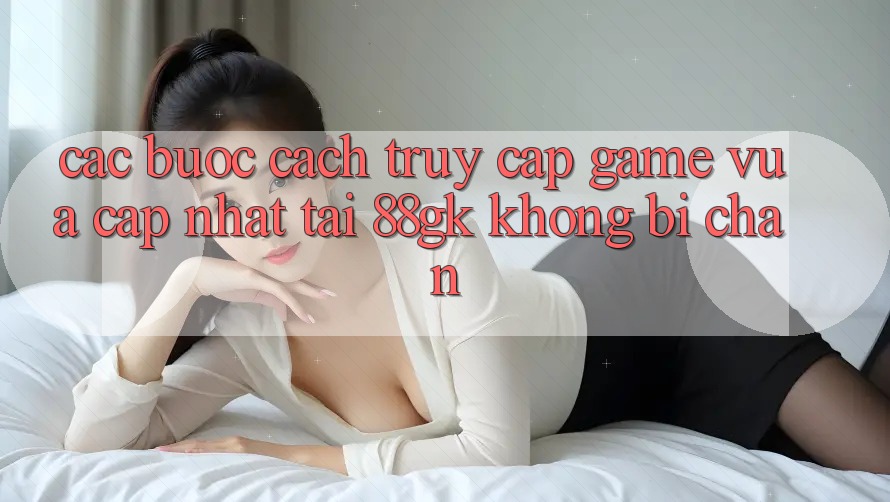 Các bước Cách Truy Cập Game Vừa cập nhật Tại 88gk Không Bị Chặn Các bước Cách Truy Cập Game Vừa cập nhật Tại 88gk Không Bị Chặn