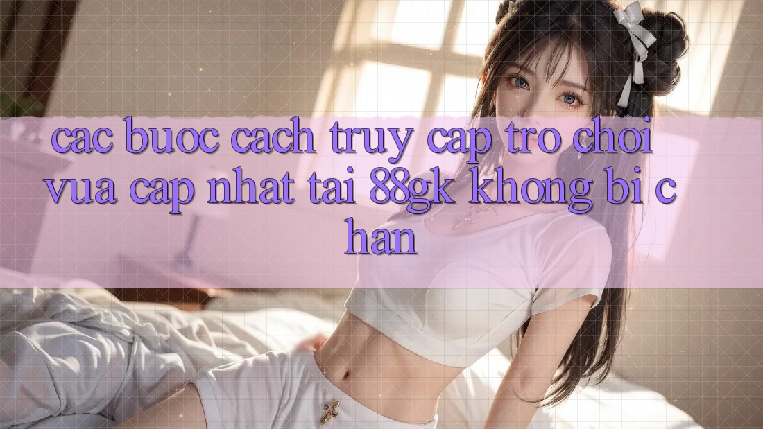 Các bước Cách Truy Cập Trò chơi Vừa cập nhật Tại 88gk Không Bị Chặn Các bước Cách Truy Cập Trò chơi Vừa cập nhật Tại 88gk Không Bị Chặn