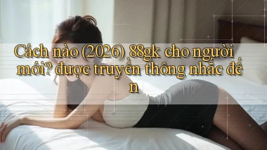 Cách nào (2026) 88gk cho người mới được truyền thông nhắc đến