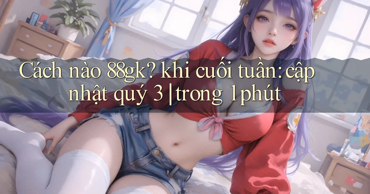 Cách nào 88gk khi cuối tuần cập nhật quý 3 trong 1 phút