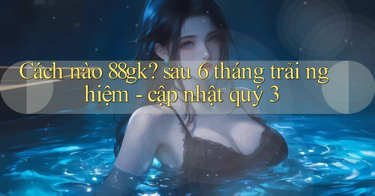 Cách nào 88gk sau 6 tháng trải nghiệm   cập nhật quý 3
