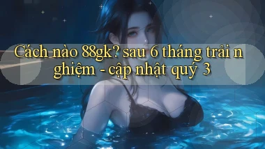 Cách nào 88gk sau 6 tháng trải nghiệm   cập nhật quý 3