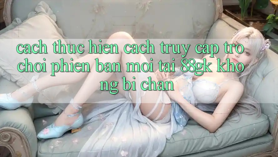 Cách thực hiện Cách Truy Cập Trò chơi Phiên bản mới Tại 88gk Không Bị Chặn Cách thực hiện Cách Truy Cập Trò chơi Phiên bản mới Tại 88gk Không Bị Chặn