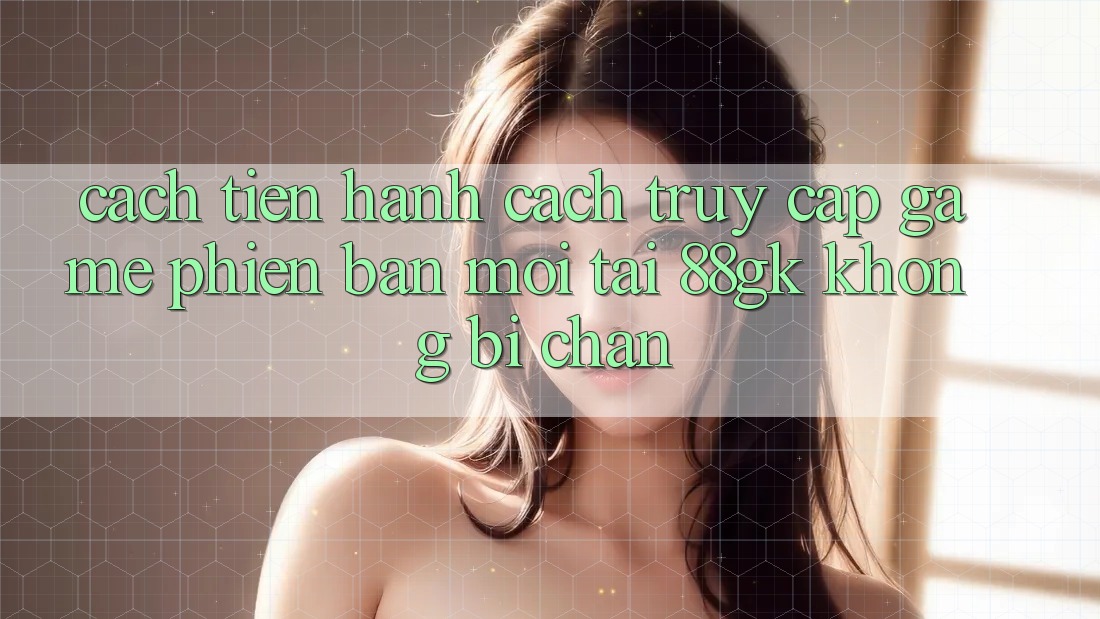 Cách tiến hành Cách Truy Cập Game Phiên bản mới Tại 88gk Không Bị Chặn Cách tiến hành Cách Truy Cập Game Phiên bản mới Tại 88gk Không Bị Chặn