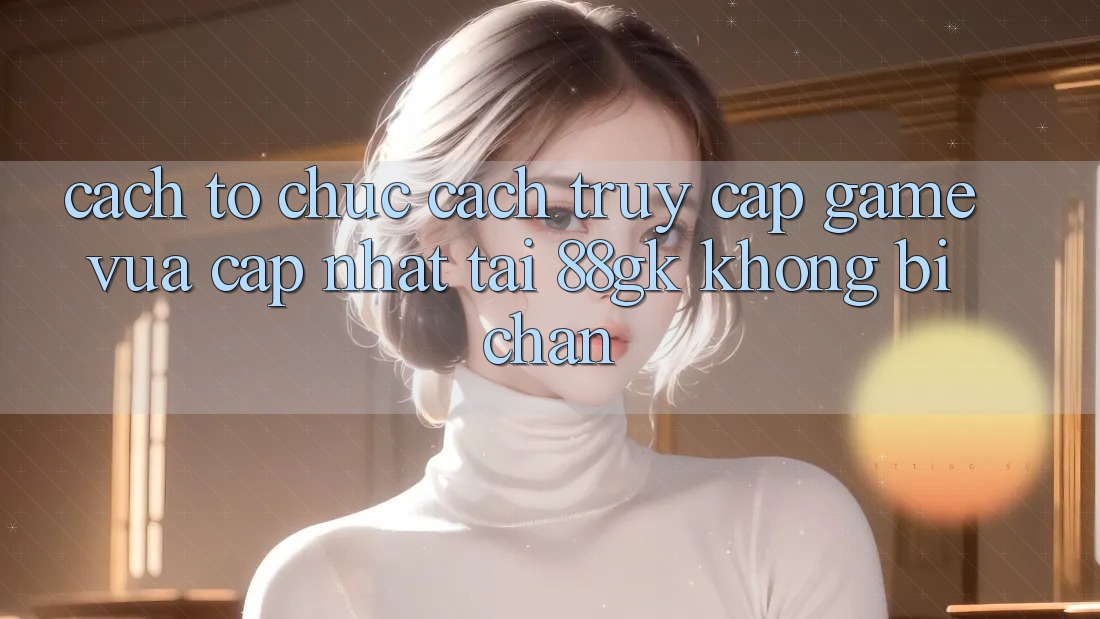 Cách tổ chức Cách Truy Cập Game Vừa cập nhật Tại 88gk Không Bị Chặn Cách tổ chức Cách Truy Cập Game Vừa cập nhật Tại 88gk Không Bị Chặn