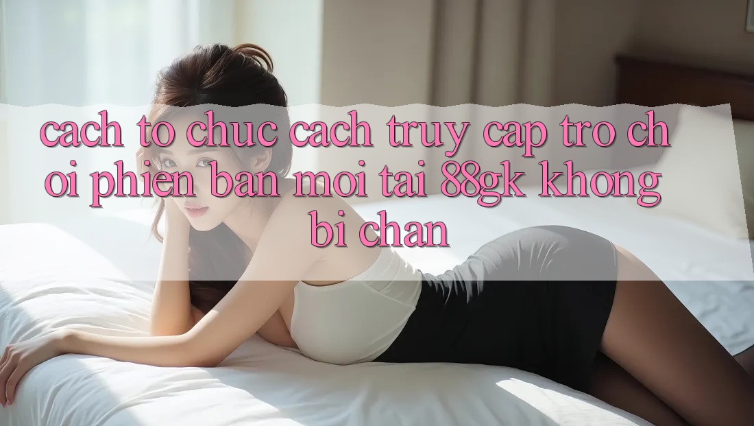 Cách tổ chức Cách Truy Cập Trò chơi Phiên bản mới Tại 88gk Không Bị Chặn Cách tổ chức Cách Truy Cập Trò chơi Phiên bản mới Tại 88gk Không Bị Chặn