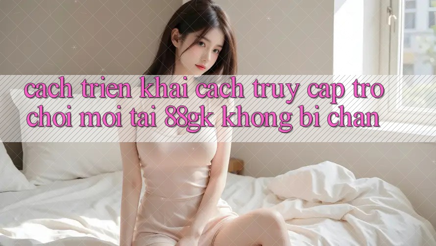 Cách triển khai Cách Truy Cập Trò chơi Mới Tại 88gk Không Bị Chặn Cách triển khai Cách Truy Cập Trò chơi Mới Tại 88gk Không Bị Chặn