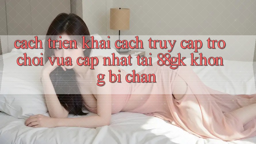 Cách triển khai Cách Truy Cập Trò chơi Vừa cập nhật Tại 88gk Không Bị Chặn Cách triển khai Cách Truy Cập Trò chơi Vừa cập nhật Tại 88gk Không Bị Chặn