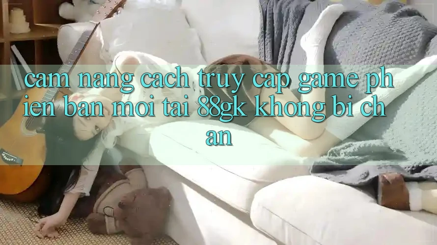 Cẩm nang Cách Truy Cập Game Phiên bản mới Tại 88gk Không Bị Chặn