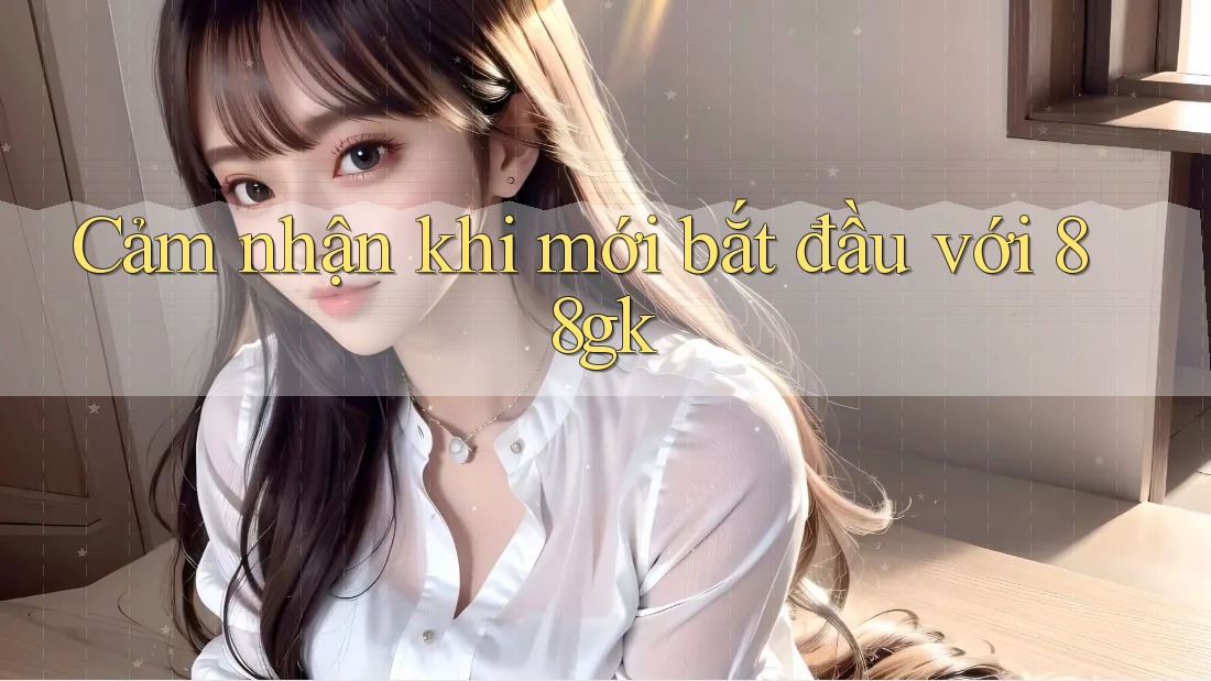 Cảm nhận khi mới bắt đầu với 88gk Cảm nhận khi mới bắt đầu với 88gk