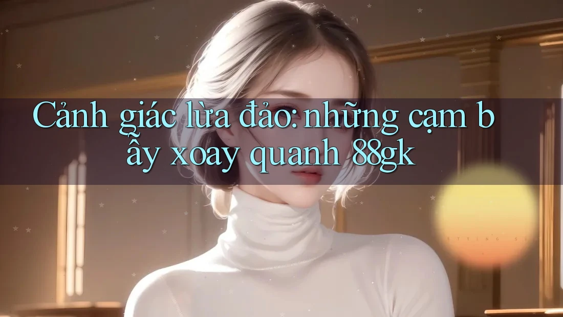 Cảnh giác lừa đảo: những cạm bẫy xoay quanh 88gk Cảnh giác lừa đảo: những cạm bẫy xoay quanh 88gk