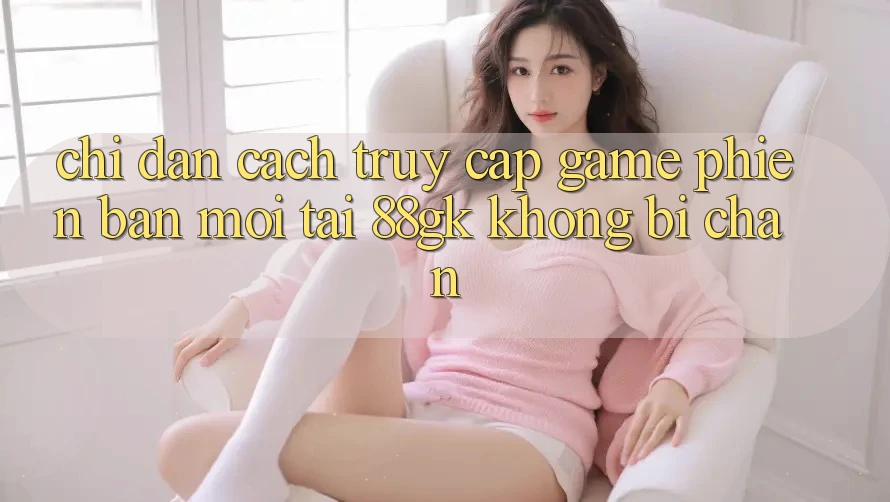 Chỉ dẫn Cách Truy Cập Game Phiên bản mới Tại 88gk Không Bị Chặn Chỉ dẫn Cách Truy Cập Game Phiên bản mới Tại 88gk Không Bị Chặn