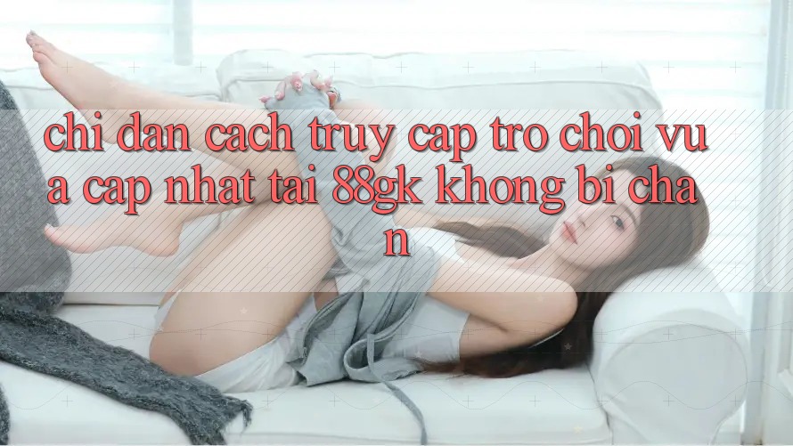 Chỉ dẫn Cách Truy Cập Trò chơi Vừa cập nhật Tại 88gk Không Bị Chặn Chỉ dẫn Cách Truy Cập Trò chơi Vừa cập nhật Tại 88gk Không Bị Chặn