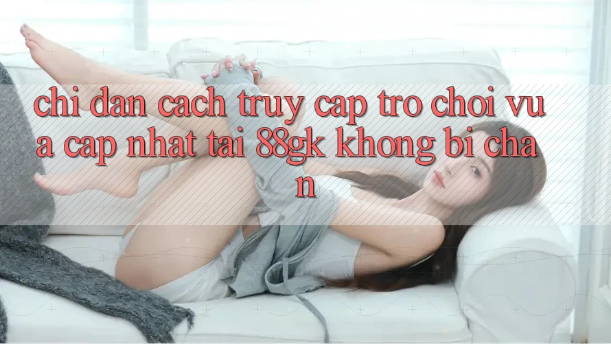 Chỉ dẫn Cách Truy Cập Trò chơi Vừa cập nhật Tại 88gk Không Bị Chặn Chỉ dẫn Cách Truy Cập Trò chơi Vừa cập nhật Tại 88gk Không Bị Chặn
