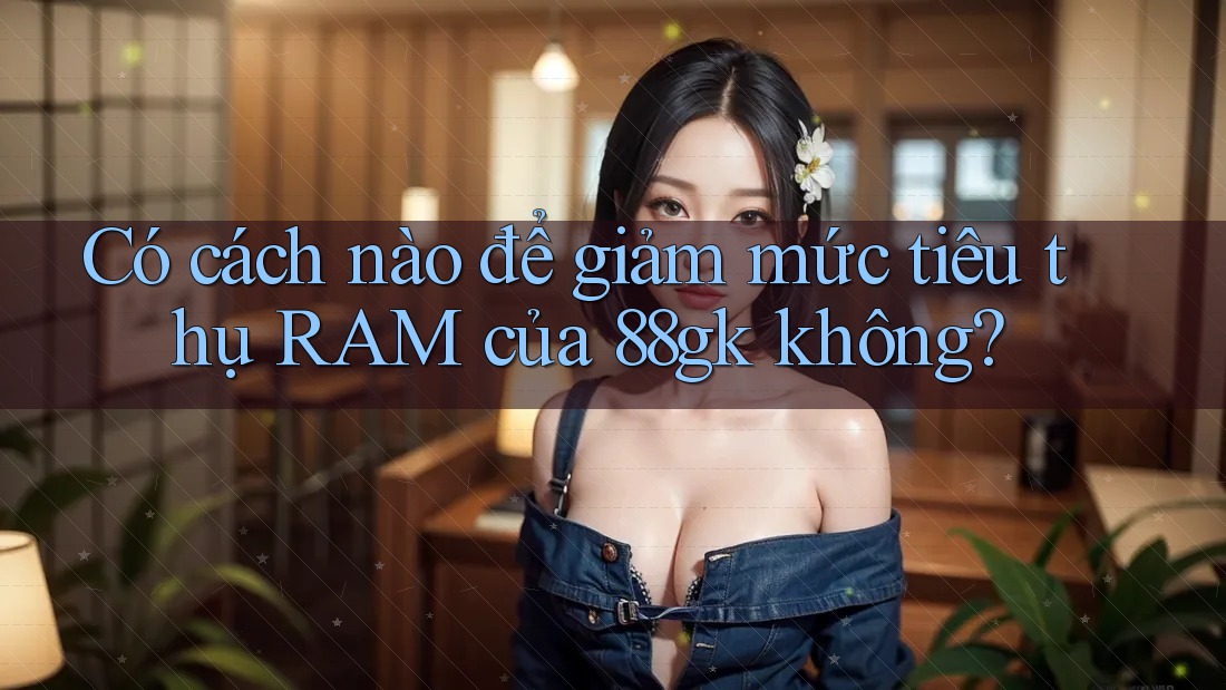 Có cách nào để giảm mức tiêu thụ RAM của 88gk không? Có cách nào để giảm mức tiêu thụ RAM của 88gk không?