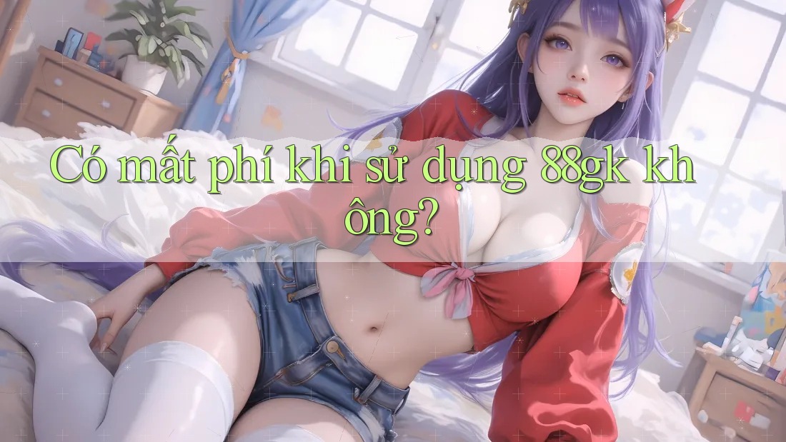 Có mất phí khi sử dụng 88gk không? Có mất phí khi sử dụng 88gk không?