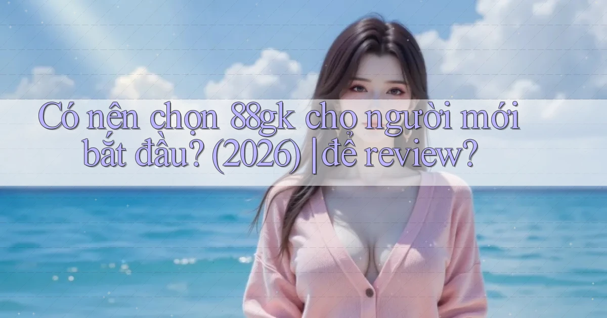 Có nên chọn 88gk cho người mới bắt đầu (2026) để review