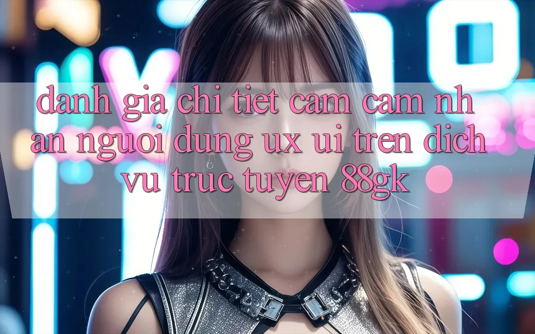 Đánh Giá Chi Tiết Cảm cảm nhận Người Dùng (UX/UI) Trên Dịch vụ trực tuyến 88gk Đánh Giá Chi Tiết Cảm cảm nhận Người Dùng (UX/UI) Trên Dịch vụ trực tuyến 88gk