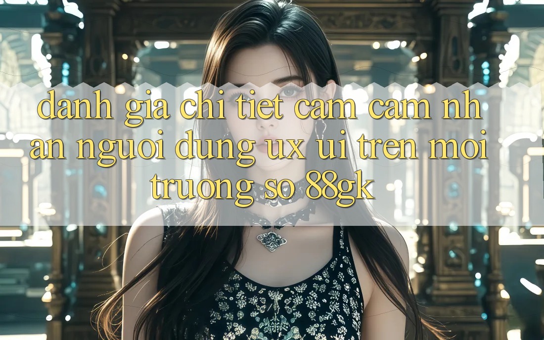 Đánh Giá Chi Tiết Cảm cảm nhận Người Dùng (UX/UI) Trên Môi trường số 88gk Đánh Giá Chi Tiết Cảm cảm nhận Người Dùng (UX/UI) Trên Môi trường số 88gk