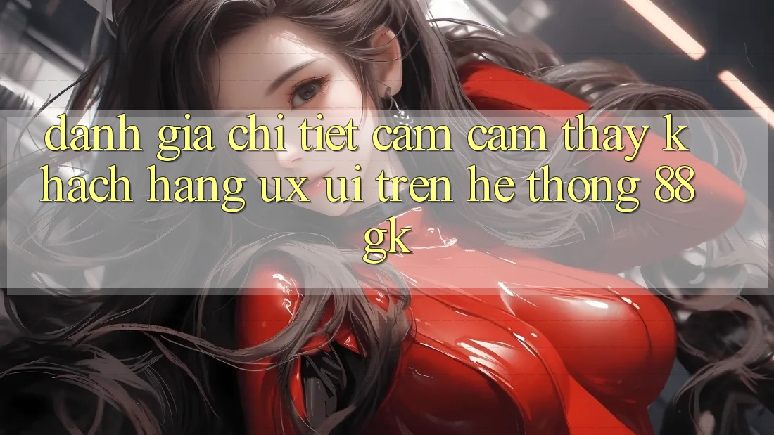 Đánh Giá Chi Tiết Cảm cảm thấy Khách hàng (UX/UI) Trên Hệ thống 88gk