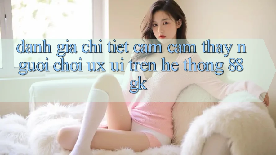Đánh Giá Chi Tiết Cảm cảm thấy Người chơi (UX/UI) Trên Hệ thống 88gk Đánh Giá Chi Tiết Cảm cảm thấy Người chơi (UX/UI) Trên Hệ thống 88gk