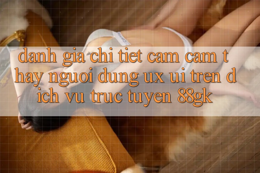 Đánh Giá Chi Tiết Cảm cảm thấy Người Dùng (UX/UI) Trên Dịch vụ trực tuyến 88gk Đánh Giá Chi Tiết Cảm cảm thấy Người Dùng (UX/UI) Trên Dịch vụ trực tuyến 88gk