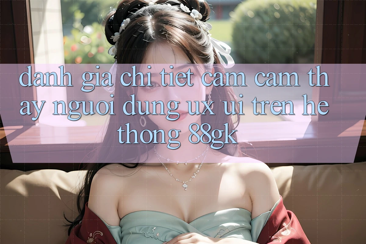 Đánh Giá Chi Tiết Cảm cảm thấy Người Dùng (UX/UI) Trên Hệ thống 88gk Đánh Giá Chi Tiết Cảm cảm thấy Người Dùng (UX/UI) Trên Hệ thống 88gk