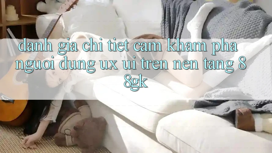 Đánh Giá Chi Tiết Cảm khám phá Người Dùng (UX/UI) Trên Nền Tảng 88gk Đánh Giá Chi Tiết Cảm khám phá Người Dùng (UX/UI) Trên Nền Tảng 88gk