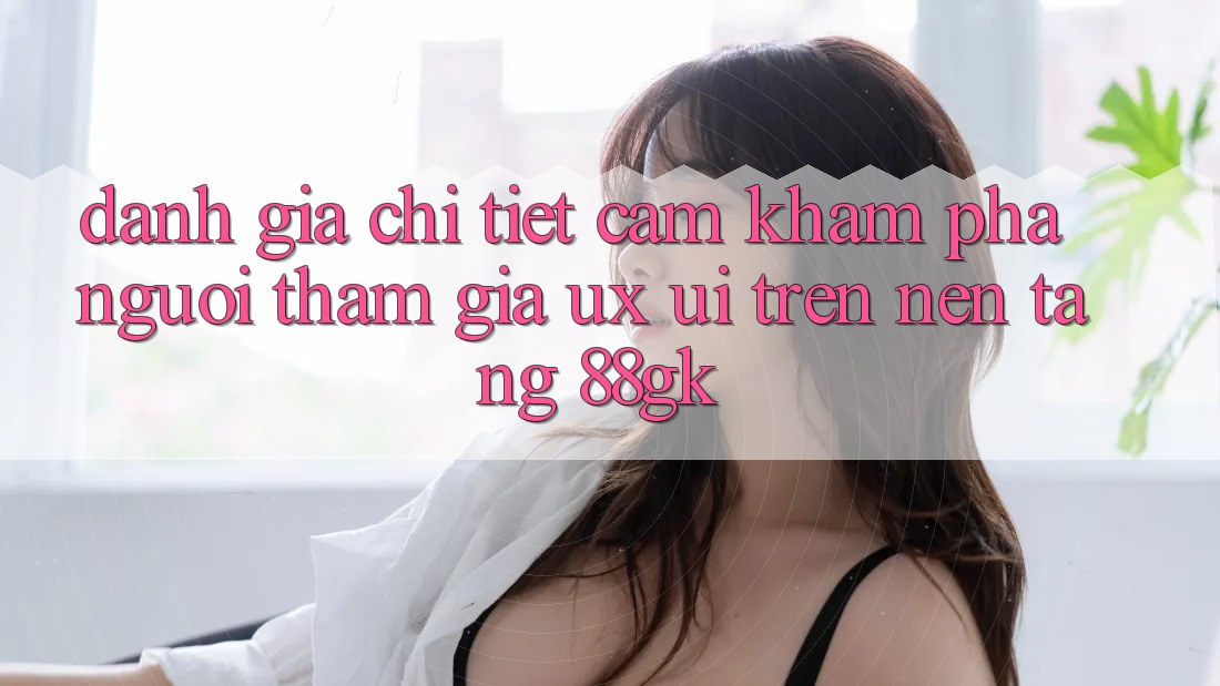 Đánh Giá Chi Tiết Cảm khám phá Người tham gia (UX/UI) Trên Nền Tảng 88gk Đánh Giá Chi Tiết Cảm khám phá Người tham gia (UX/UI) Trên Nền Tảng 88gk