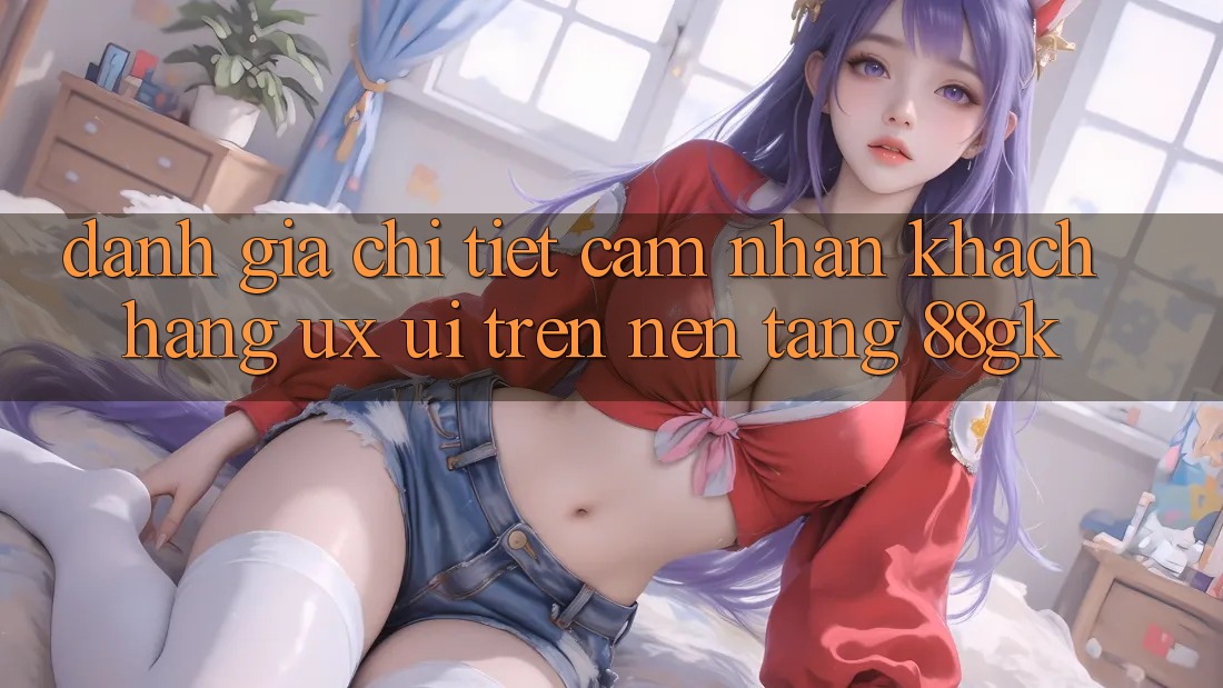 Đánh Giá Chi Tiết Cảm nhận Khách hàng (UX/UI) Trên Nền Tảng 88gk Đánh Giá Chi Tiết Cảm nhận Khách hàng (UX/UI) Trên Nền Tảng 88gk