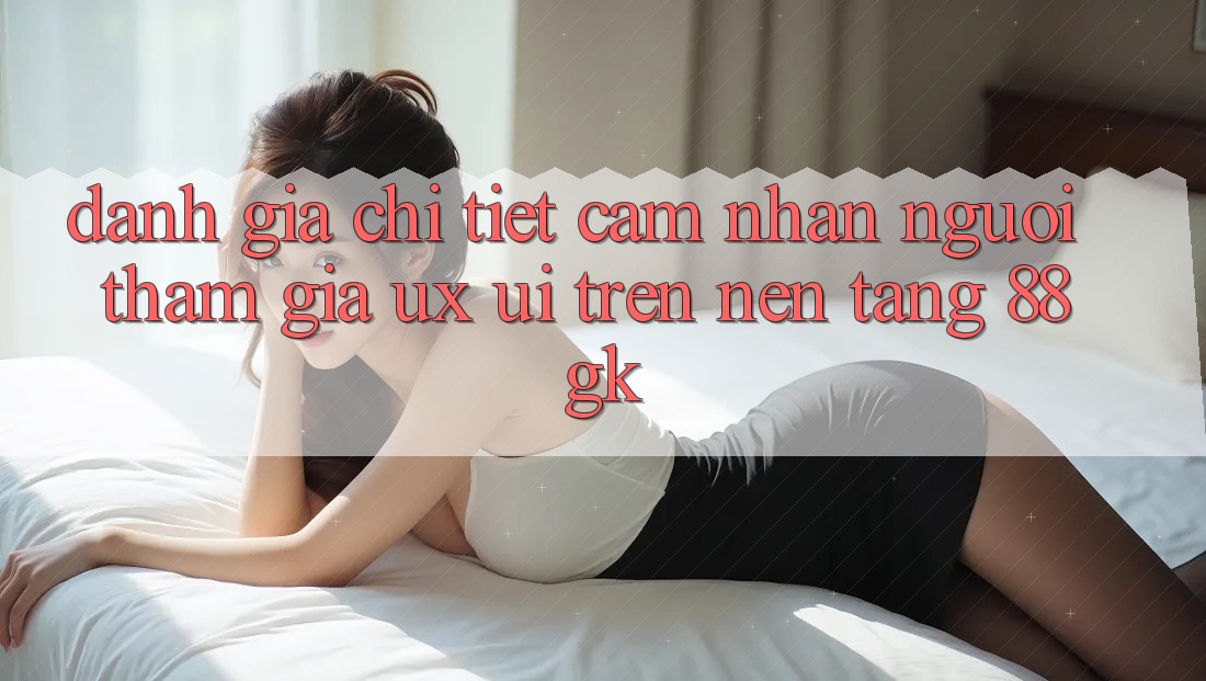 Đánh Giá Chi Tiết Cảm nhận Người tham gia (UX/UI) Trên Nền Tảng 88gk Đánh Giá Chi Tiết Cảm nhận Người tham gia (UX/UI) Trên Nền Tảng 88gk