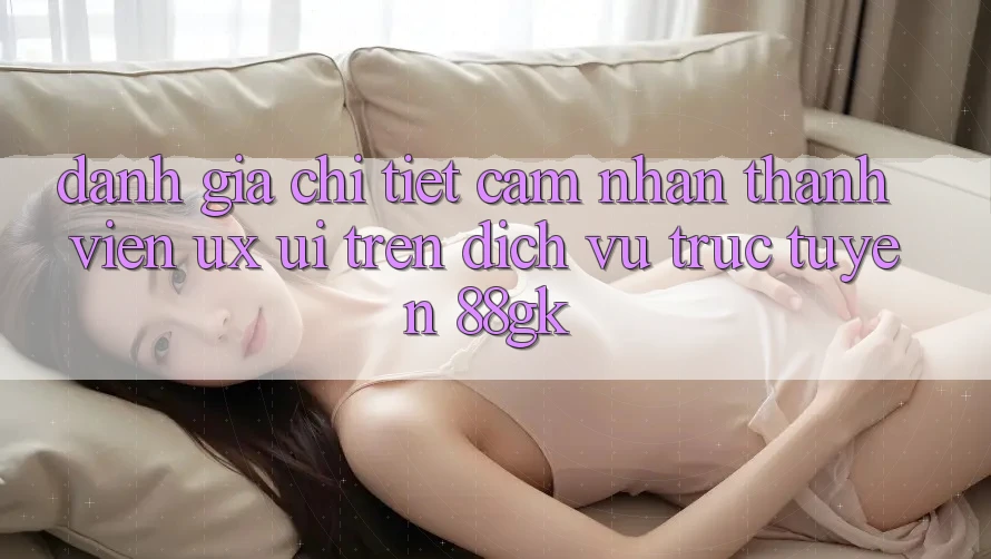 Đánh Giá Chi Tiết Cảm nhận Thành viên (UX/UI) Trên Dịch vụ trực tuyến 88gk Đánh Giá Chi Tiết Cảm nhận Thành viên (UX/UI) Trên Dịch vụ trực tuyến 88gk