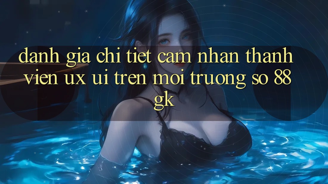 Đánh Giá Chi Tiết Cảm nhận Thành viên (UX/UI) Trên Môi trường số 88gk Đánh Giá Chi Tiết Cảm nhận Thành viên (UX/UI) Trên Môi trường số 88gk