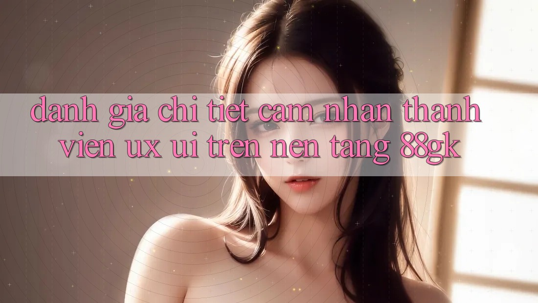 Đánh Giá Chi Tiết Cảm nhận Thành viên (UX/UI) Trên Nền tảng 88gk Đánh Giá Chi Tiết Cảm nhận Thành viên (UX/UI) Trên Nền tảng 88gk