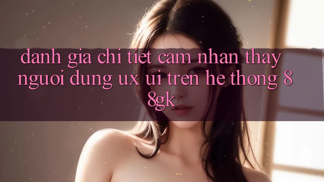 Đánh Giá Chi Tiết Cảm nhận thấy Người Dùng (UX/UI) Trên Hệ thống 88gk Đánh Giá Chi Tiết Cảm nhận thấy Người Dùng (UX/UI) Trên Hệ thống 88gk